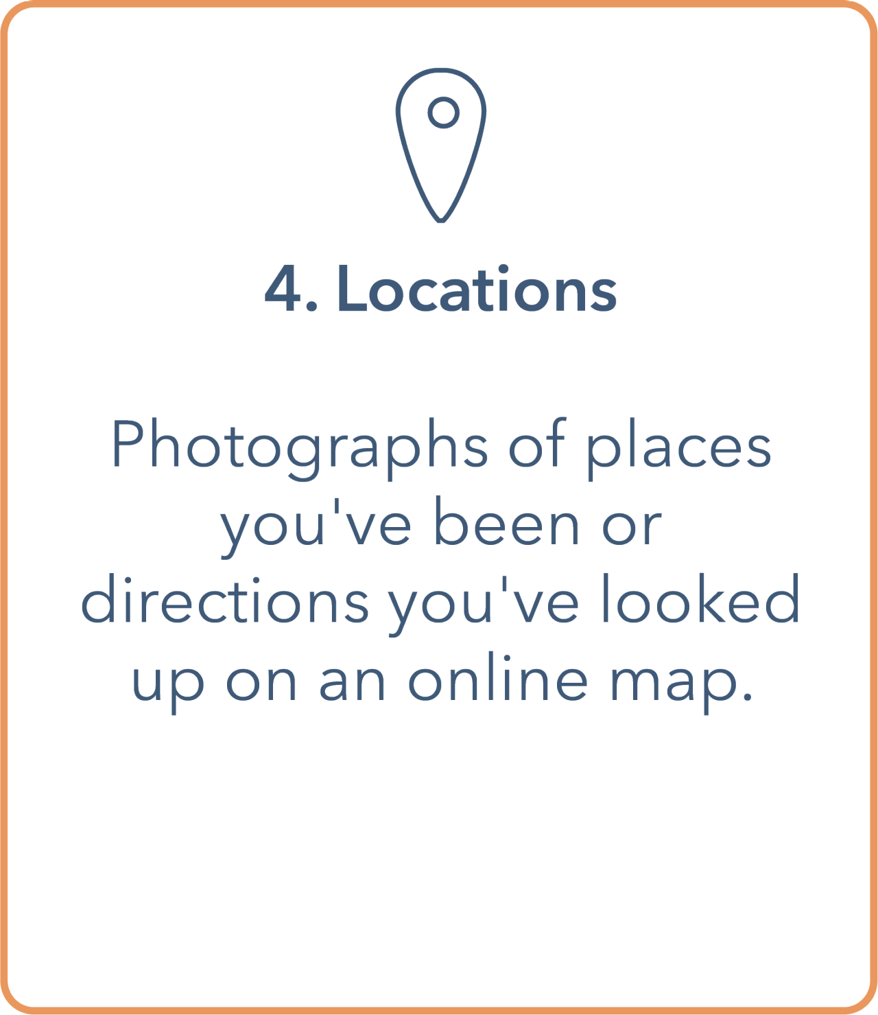Image shows a tile with a an outline of a pinpoint arrow pointing down at the top. Underneath is a bullet point containing '4. Locations'. The main body contains 'photographs of places you've been or directions you've looked up on an online map.' Tile has an orange outline border and text is in dark blue.